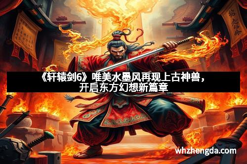 《轩辕剑6》唯美水墨风再现上古神兽，开启东方幻想新篇章